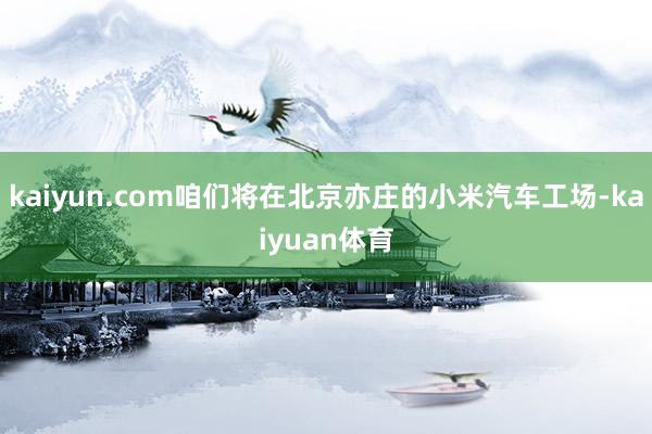 kaiyun.com咱们将在北京亦庄的小米汽车工场-kaiyuan体育