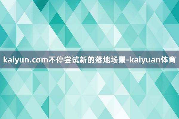 kaiyun.com不停尝试新的落地场景-kaiyuan体育