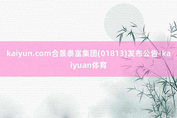 kaiyun.com合景泰富集团(01813)发布公告-kaiyuan体育