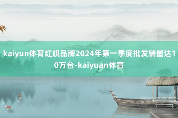 kaiyun体育红旗品牌2024年第一季度批发销量达10万台-kaiyuan体育