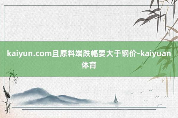 kaiyun.com且原料端跌幅要大于钢价-kaiyuan体育