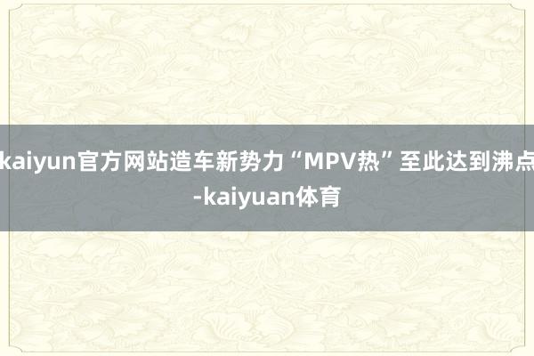 kaiyun官方网站造车新势力“MPV热”至此达到沸点-kaiyuan体育