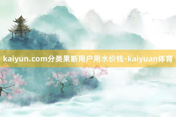 kaiyun.com分类果断用户用水价钱-kaiyuan体育