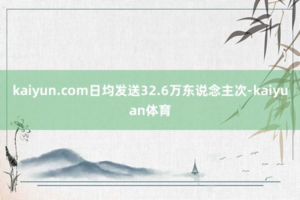 kaiyun.com日均发送32.6万东说念主次-kaiyuan体育