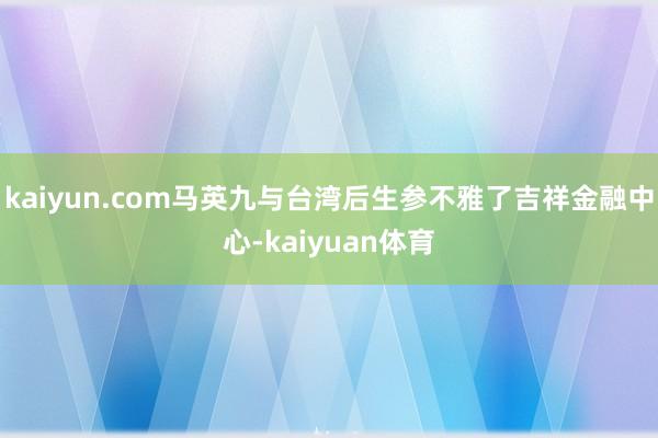 kaiyun.com马英九与台湾后生参不雅了吉祥金融中心-kaiyuan体育