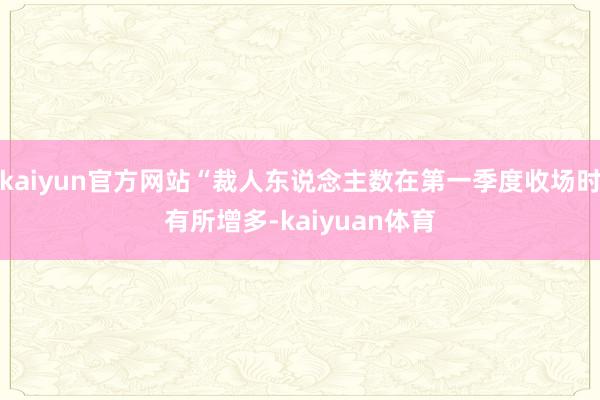 kaiyun官方网站“裁人东说念主数在第一季度收场时有所增多-kaiyuan体育
